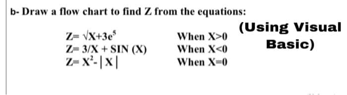 b- Draw a flow chart to find Z from the equations:
Z= vX+3e
Z= 3/X + SIN (X)
Z= x'- |x|
(Using Visual
Basic)
When X>0
When X<0
When X-0
