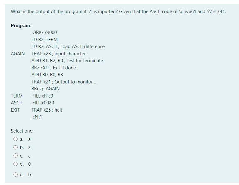 What is the output of the program if Z' is inputted? Given that the ASCII code of 'a' is x61 and 'A' is x41.
Program:
.ORIG x3000
LD R2, TERM
LD R3, ASCII ; Load ASCII difference
AGAIN TRAP x23 ; input character
ADD R1, R2, RO ; Test for terminate
BRZ EXIT ; Exit if done
ADD RO, RO, R3
TRAP x21 ; Output to monitor.
BRnzp AGAIN
TERM
FILL XFFC9
ASCII
„FILL x0020
EXIT
TRAP x25 ; halt
.END
Select one:
O a.
a
O b. z
O. C
O d. 0
е. b
