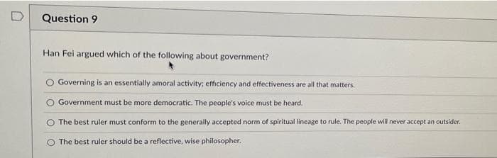 D
Question 9
Han Fei argued which of the following about government?
Governing is an essentially amoral activity; efficiency and effectiveness are all that matters.
Government must be more democratic. The people's voice must be heard.
O The best ruler must conform to the generally accepted norm of spiritual lineage to rule. The people will never accept an outsider.
The best ruler should be a reflective, wise philosopher.
