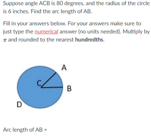 Suppose angle ACB is 80 degrees, and the radius of the circle
is 6 inches. Find the arc length of AB.
Fill in your answers below. For your answers make sure to
just type the numerical answer (no units needed). Multiply by
r and rounded to the nearest hundredths.
A
D
Arc length of AB =
