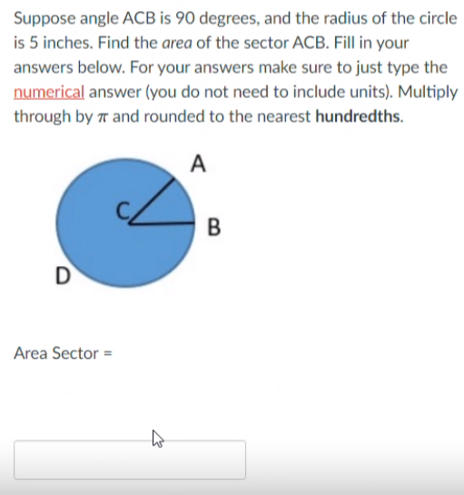 Suppose angle ACB is 90 degrees, and the radius of the circle
is 5 inches. Find the area of the sector ACB. Fill in your
answers below. For your answers make sure to just type the
numerical answer (you do not need to include units). Multiply
through by r and rounded to the nearest hundredths.
A
В
D
Area Sector =
