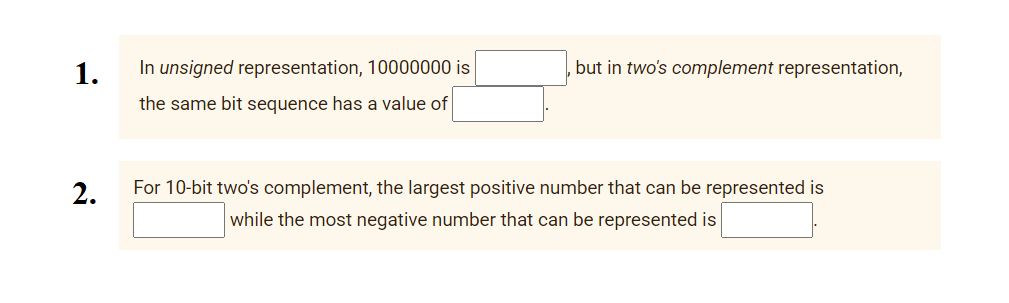 1.
In unsigned representation, 10000000
but in two's complement representation,
the same bit sequence has a value of
2.
For 10-bit two's complement, the largest positive number that can be represented is
while the most negative number that can be represented is
