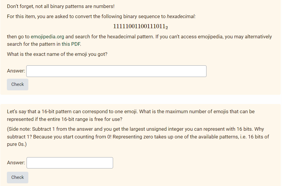 Don't forget, not all binary patterns are numbers!
For this item, you are asked to convert the following binary sequence to hexadecimal:
111110011001110112
then go to emojipedia.org and search for the hexadecimal pattern. If you can't access emojipedia, you may alternatively
search for the pattern in this PDF.
What is the exact name of the emoji you got?
Answer:
Check
Let's say that a 16-bit pattern can correspond to one emoji. What is the maximum number of emojis that can be
represented if the entire 16-bit range is free for use?
(Side note: Subtract 1 from the answer and you get the largest unsigned integer you can represent with 16 bits. Why
subtract 1? Because you start counting from 0! Representing zero takes up one of the available patterns, i.e. 16 bits of
pure Os.)
Answer:
Check
