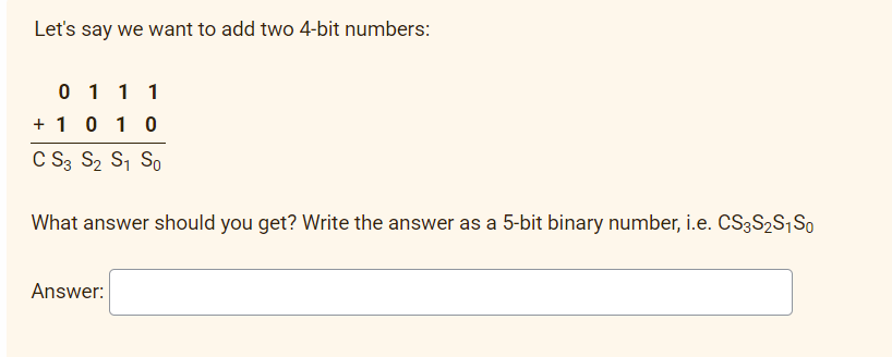 Let's say we want to add two 4-bit numbers:
0 1 1 1
+ 10 10
C S3 S2 S, So
What answer should you get? Write the answer as a 5-bit binary number, i.e. CS3S2S,So
Answer:
