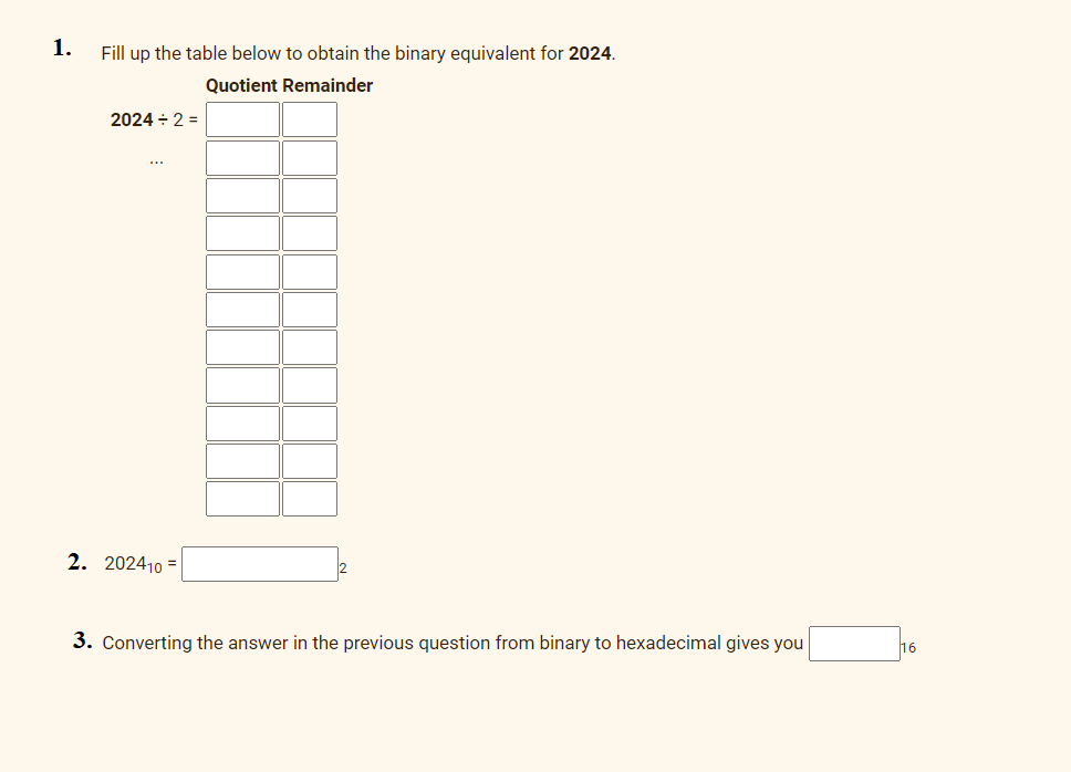 1.
Fill up the table below to obtain the binary equivalent for 2024.
Quotient Remainder
2024 ÷ 2 =
2. 202410 =
3. Converting the answer in the previous question from binary to hexadecimal gives you
16
