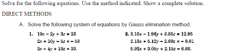 Solve for the following equations. Use the method indicated. Show a complete solution.
DIRECT METHODS
A. Solve the following system of equations by Gauss elimination method.
1. 10x – 2y + 3z = 23
2. 3.15x – 1.96y + 3.85z = 12.95
2r + 10y – 5z = - 53
2.13x + 5.12y - 2.89z = - 8.61
3r - 4y + 10z = 33.
5.92x + 3.05y + 2.15z = 6.88.
