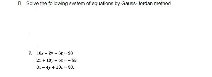 B. Solve the following svstem of equations by Gauss-Jordan method.
7. 10x – 2y + 3z = 23
2x + 10y – 5z = - 53
3x - 4y + 10z = 33.
