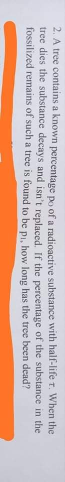 2. A tree contains a known percentage po of a radioactive substance with half-life t. When the
tree dies the substance decays and isn't replaced. If the percentage of the substance in the
fossilized remains of such a tree is found to be pi, how long has the tree been dead?
