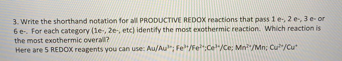 3. Write the shorthand notation for all PRODUCTIVE REDOX reactions that pass 1 e-, 2 e-, 3 e- or
6 e-. For each category (1e-, 2e-, etc) identify the most exothermic reaction. Which reaction is
the most exothermic overall?
Here are 5 REDOX reagents you can use: Au/Au³*; Fe³+/Fe²+;Ce³*/Ce; Mn²*/Mn; Cu²+/Cu*
