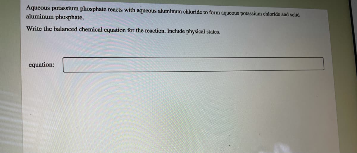 Aqueous potassium phosphate reacts with aqueous aluminum chloride to form aqueous potassium chloride and solid
aluminum phosphate.
Write the balanced chemical equation for the reaction. Include physical states.
equation:
