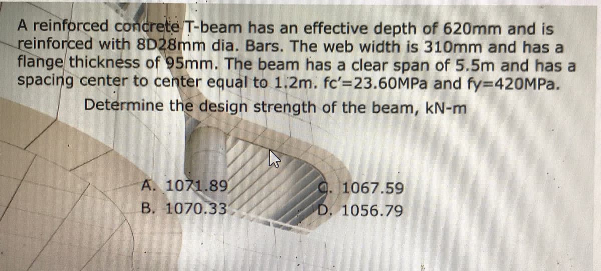 A reinforced concrete T-beam has an effective depth of 620mm and is
reinforced with 8D28mm dia. Bars. The web width is 310mm and has a
flange thickness of 95mm. The beam has a clear span of 5.5m and has a
spacing center to center equal to 1.2m. fc'=23.60MPA and fy=420MP..
Determine the design strength of the beam, kN-m
A. 1071.89
C. 1067.59
D. 1056.79
B. 1070.33
