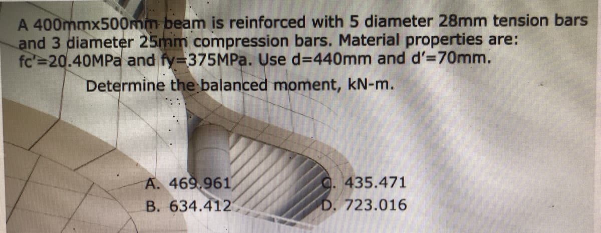 A 400mmx500mm beam is reinforced with 5 diameter 28mm tension bars
and 3 diameter 25mm compression bars. Material properties are:
fc'=20.40MPA and fy=375MP.. Use d=440mm and d'=70mm.
Determine the balanced moment, kN-m.
A. 469.961
B. 634.412
435.471
D. 723.016
