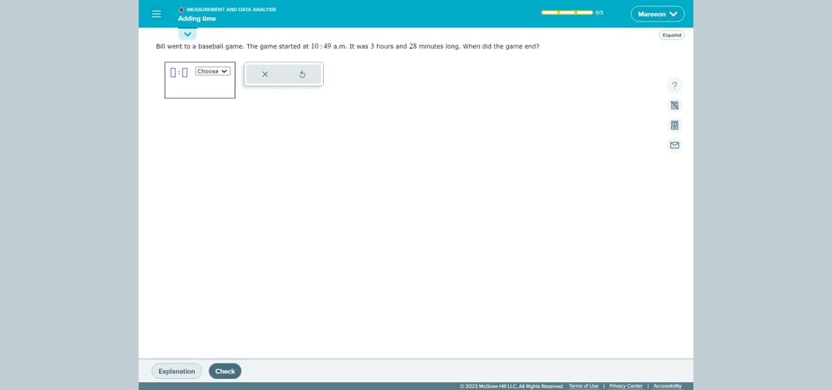 |||
=
O MEASUREMENT AND DATA ANALYSIS
Adding time
Bill went to a baseball game. The game started at 10:49 a.m. It was 3 hours and 28 minutes long. When did the game end?
0:0 Choose
Explanation
Check
0/3
Mareeon V
© 2023 McGraw Hill LLC. All Rights Reserved. Terms of Use | Privacy Center
Español
Accessibility