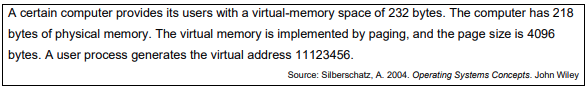 A certain computer provides its users with a virtual-memory space of 232 bytes. The computer has 218
bytes of physical memory. The virtual memory is implemented by paging, and the page size is 4096
bytes. A user process generates the virtual address 11123456.
Source: Silberschatz, A. 2004. Operating Systems Concepts. John Wiley
