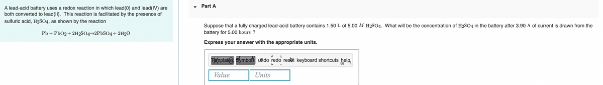 Part A
A lead-acid battery uses a redox reaction in which lead(0) and lead(IV) are
both converted to lead(II). This reaction is facilitated by the presence of
sulfuric acid, H2SO4, as shown by the reaction
Suppose that a fully charged lead-acid battery contains 1.50 L of 5.00 M H2SO4. What will be the concentration of H2SO4 in the battery after 3.90 A of current is drawn from the
battery for 5.00 hours ?
Pb + Pb02+ 2H2SO4→2P6SO4+ 2H2O
Express your answer with the appropriate units.
Templates Symbols uado redo resat keyboard shortcuts help,
Value
Units
