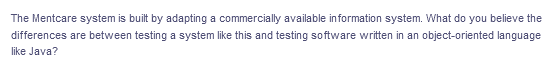 The Mentcare system is built by adapting a commercially available information system. What do you believe the
differences are between testing a system like this and testing software written in an object-oriented language
like Java?
