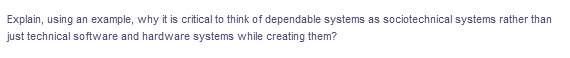 Explain, using an example, why it is critical to think of dependable systems as sociotechnical systems rather than
just technical software and hardware systems while creating them?
