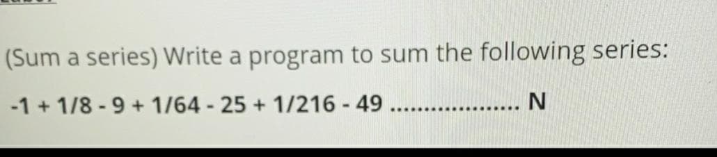 (Sum a series) Write a program to sum the following series:
-1 + 1/8 - 9 + 1/64 - 25 + 1/216 - 49 . . N
