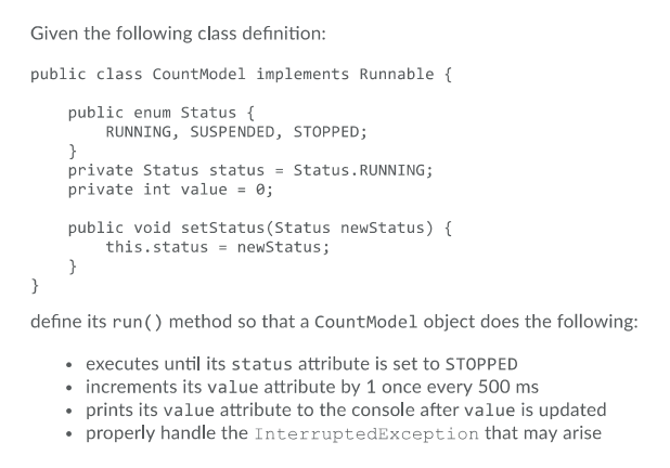 Given the following class definition:
public class CountModel implements Runnable {
public enum Status {
RUNNING, SUSPENDED, STOPPED;
}
private Status status = Status. RUNNING;
private int value = 0;
public void setStatus (Status newStatus) {
this.status = newStatus;
}
}
define its run() method so that a CountModel object does the following:
• executes until its status attribute is set to STOPPED
• increments its value attribute by 1 once every 500 ms
• prints its value attribute to the console after value is updated
• properly handle the InterruptedException that may arise
