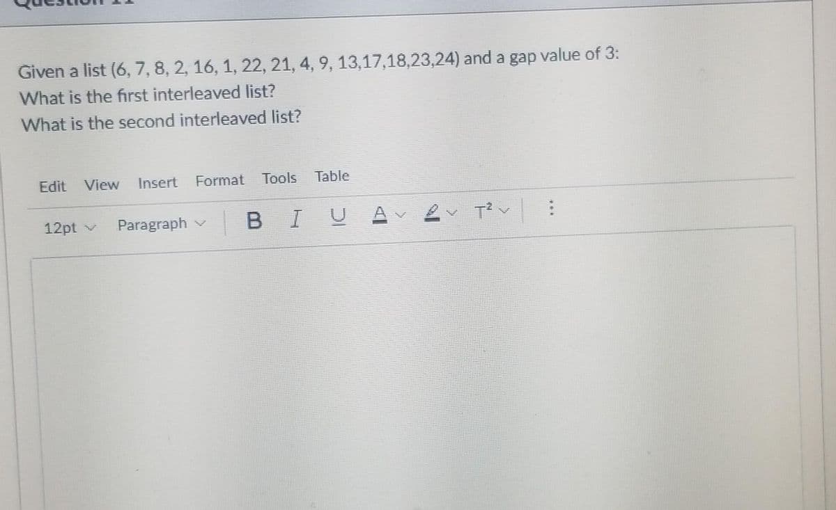 Given a list (6, 7, 8, 2, 16, 1, 22, 21, 4, 9, 13,17,18,23,24) and a gap value of 3:
What is the first interleaved list?
What is the second interleaved list?
Edit View Insert
Format Tools Table
12pt v
Paragraph v BIU
V
