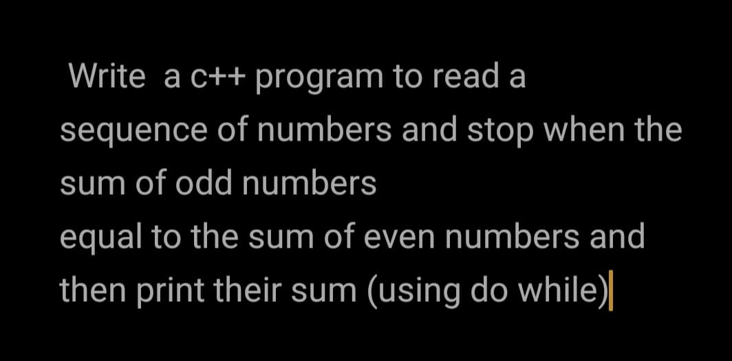 Write a c++ program to read a
sequence of numbers and stop when the
sum of odd numbers
equal to the sum of even numbers and
then print their sum (using do while)
