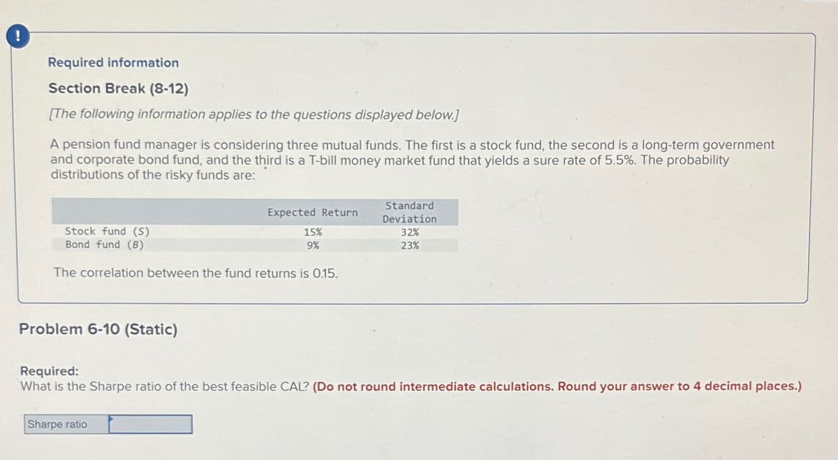 !
Required information
Section Break (8-12)
[The following information applies to the questions displayed below.]
A pension fund manager is considering three mutual funds. The first is a stock fund, the second is a long-term government
and corporate bond fund, and the third is a T-bill money market fund that yields a sure rate of 5.5%. The probability
distributions of the risky funds are:
Stock fund (S)
Bond fund (B)
The correlation between the fund returns is 0.15.
Problem 6-10 (Static)
Expected Return
Sharpe ratio
15%
9%
Standard
Deviation
32%
23%
Required:
What is the Sharpe ratio of the best feasible CAL? (Do not round intermediate calculations. Round your answer to 4 decimal places.)