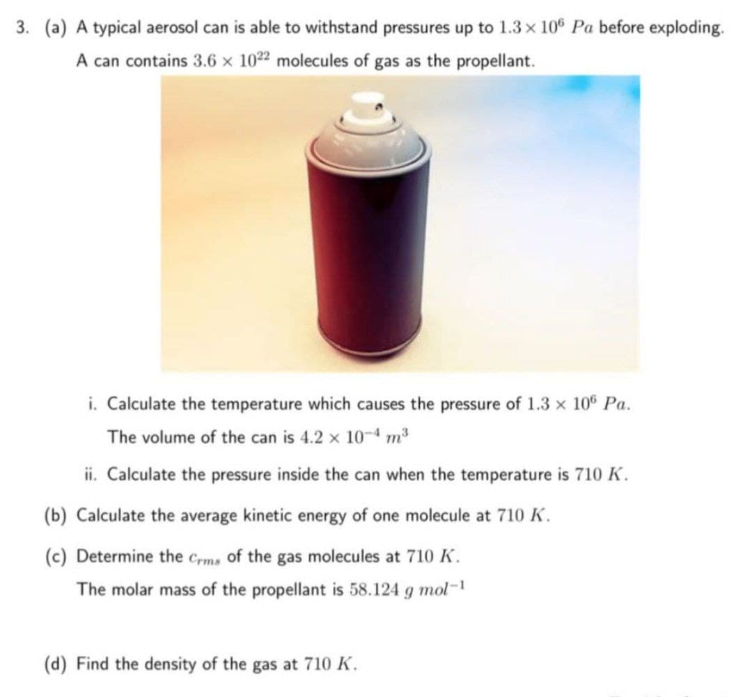 3. (a) A typical aerosol can is able to withstand pressures up to 1.3 x 106 Pa before exploding.
A can contains 3.6 x 1022 molecules of gas as the propellant.
i. Calculate the temperature which causes the pressure of 1.3 × 106 Pa.
The volume of the can is 4.2 × 10-4 m³
ii. Calculate the pressure inside the can when the temperature is 710 K.
(b) Calculate the average kinetic energy of one molecule at 710 K.
(c) Determine the Crms of the gas molecules at 710 K.
The molar mass of the propellant is 58.124 g mol-1
(d) Find the density of the gas at 710 K.