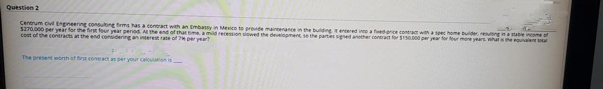 Question 2
Centrum civil Engineering consulting firms has a contract with an Embassy in Mexico to provide maintenance in the building. It entered into a fixed-price contract with a spec home builder, resulting in a stable income of
S270,000 per year for the first four year period. At the end of that time, a mild recession slowed the development so the parties signed another contract for $150.000 per year for four more years. What is the equivalent total
cost of the contracts at the end considering an interest rate of 7% per year?
The present worth of first contract as per your calculation is
