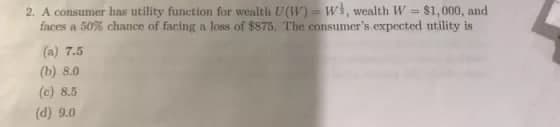 2. A consumer has utility function for wealth U(W) = w}, wealth W = $1,000, and
faces a 50% chance of facing a loss of $875. The consumer's expected utility is
(a) 7.5
(b) 8.0
(c) 8.5
(d) 9.0
