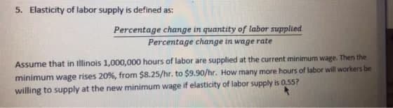 5. Elasticity of labor supply is defined as:
Percentage change in quantity of labor supplied
Percentage change in wage rate
Assume that in Illinois 1,000,000 hours of labor are supplied at the current minimum wage. Then the
minimum wage rises 20%, from $8.25/hr. to $9.90/hr. How many more hours of labor will workers be
willing to supply at the new minimum wage if elasticity of labor supply is 0,55?
