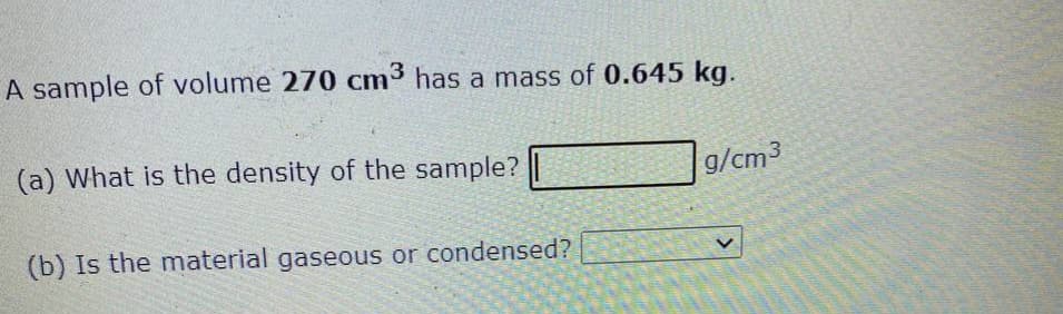 A sample of volume 270 cm³ has a mass of 0.645 kg.
(a) What is the density of the sample?
(b) Is the material gaseous or condensed?
g/cm3