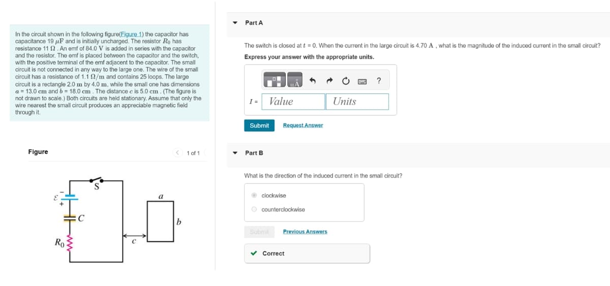 In the circuit shown in the following figure(Figure 1) the capacitor has
capacitance 19μF and is initially uncharged. The resistor Ro has
resistance 11 2. An emf of 84.0 V is added in series with the capacitor
and the resistor. The emf is placed between the capacitor and the switch,
with the positive terminal of the emf adjacent to the capacitor. The small
circuit is not connected in any way to the large one. The wire of the small
circuit has a resistance of 1.1 /m and contains 25 loops. The large
circuit is a rectangle 2.0 m by 4.0 m, while the small one has dimensions
a = 13.0 cm and b = 18.0 cm. The distance c is 5.0 cm. (The figure is
not drawn to scale.) Both circuits are held stationary. Assume that only the
wire nearest the small circuit produces an appreciable magnetic field
through it.
Part A
The switch is closed at t = 0. When the current in the large circuit is 4.70 A, what is the magnitude of the induced current in the small circuit?
Express your answer with the appropriate units.
I = Value
?
Units
Figure
S
a
$10
C
b
Submit
Request Answer
1 of 1
Part B
What is the direction of the induced current in the small circuit?
clockwise
counterclockwise
Submit
Previous Answers
Correct