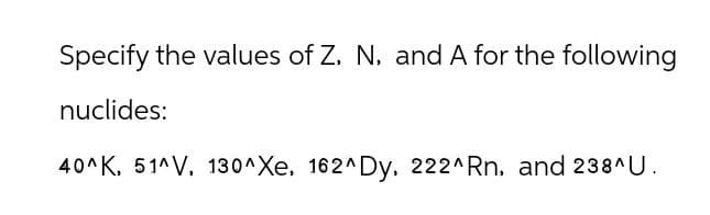 Specify the values of Z, N. and A for the following
nuclides:
40^K, 51^V, 130^Xe, 162^ Dy, 222^Rn, and 238^U.