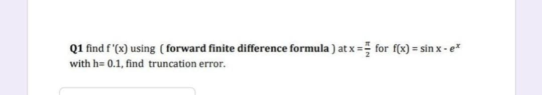 Q1 find f'(x) using (forward finite difference formula) at x = == for f(x) = sin x- e*
with h= 0.1, find truncation error.