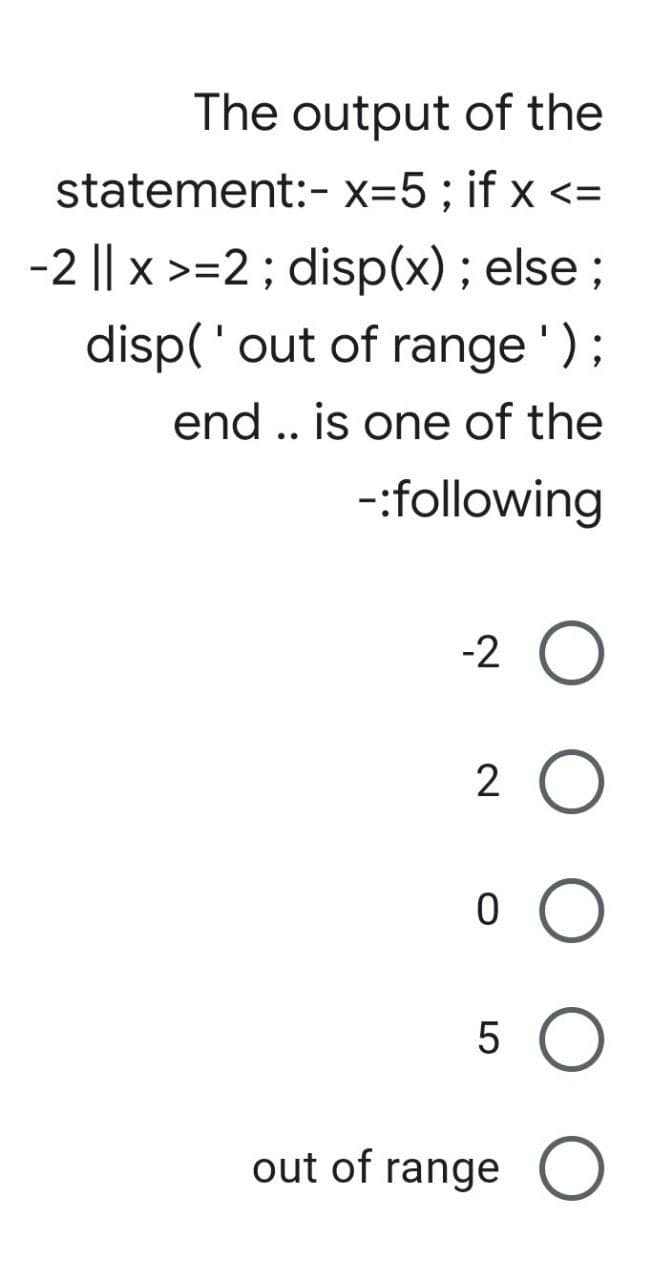 The output of the
statement:- x=5; if x <=
-2 || x >=2; disp(x); else;
disp('out of range');
end .. is one of the
-:following
-2
2 O
о о
5
out of range O
LO