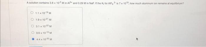 A solution contains 3.8 x 102 M in A³ and 0.29 M in NaF. If the K, for AlF3 is 7 x 10¹9, how much aluminum ion remains at equilibrium?
1.1 x 10 19 M
1.9 x 102¹ M
3.1 x 10-22 M
9.6 x 10-15 M
4.4 x 1020 M