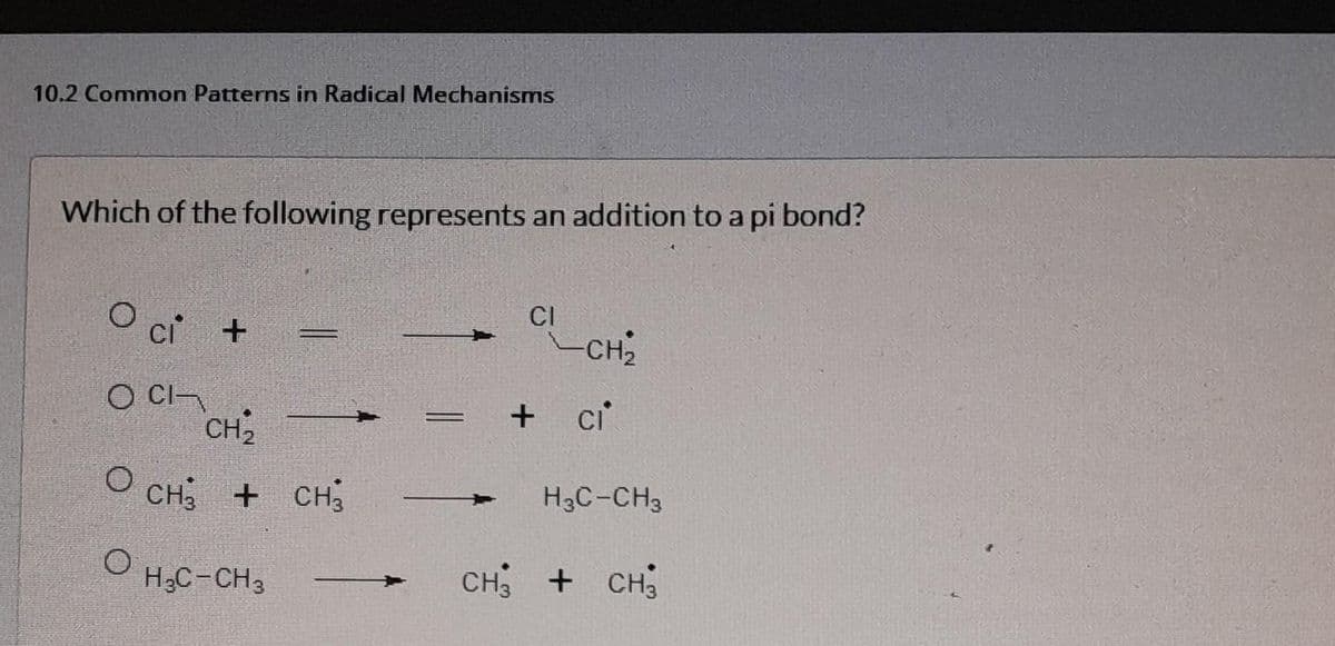 10.2 Common Patterns in Radical Mechanisms
Which of the following represents an addition to a pi bond?
Oci +
O CI
O
O
=
CH₂
CH3 + CH3
H₂C-CH3
CI
-CH₂
+ ci
H3C-CH3
CH₂ + CH;