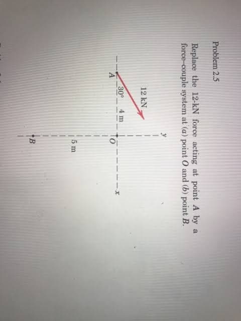 Problem 2.5
Replace the 12-kN force acting at point A by a
force-couple system at (a) point 0 and (b) point B.
12 kN
30°
4 m
5 m
