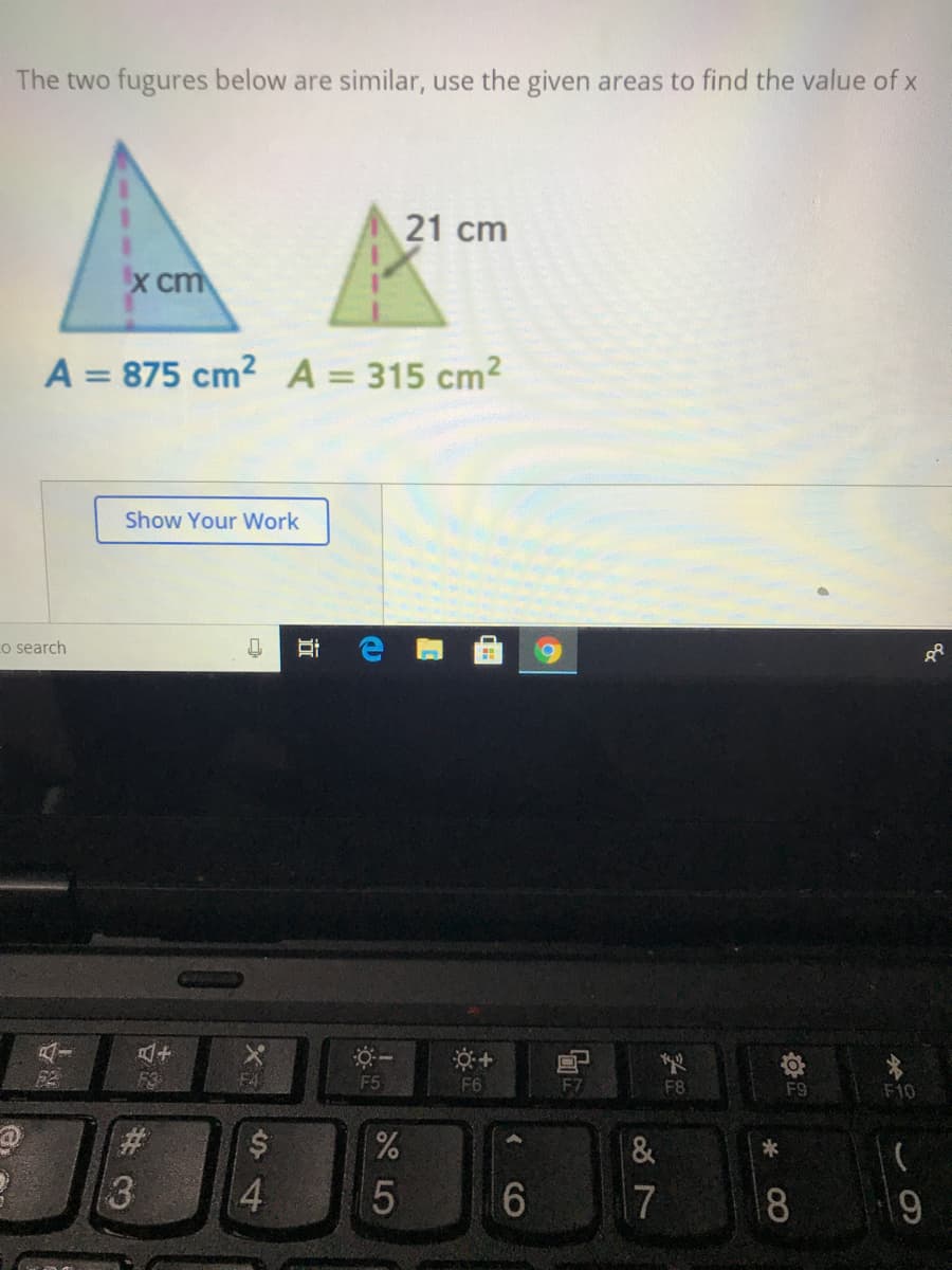 The two fugures below are similar, use the given areas to find the value of x
21 cm
X cm
A = 875 cm2 A= 315 cm2
%3D
Show Your Work
Lo search
F5
F6
F7
F8
F9
F10
*
6
17
8
CO
5
近
S4
