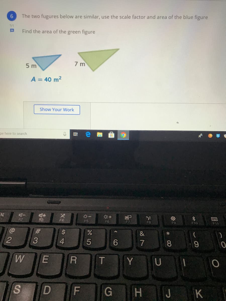 6.
The two fugures below are similar, use the scale factor and area of the blue figure
?/1
Find the area of the green figure
5 m
7 m
A = 40 m2
Show Your Work
pe here to search
F4
F5
F6
F7
F8
F9
F10
F11
%23
$4
*
2
3.
4
8.
R
T
Y U
S.
D
J
K
LL
立
LU
