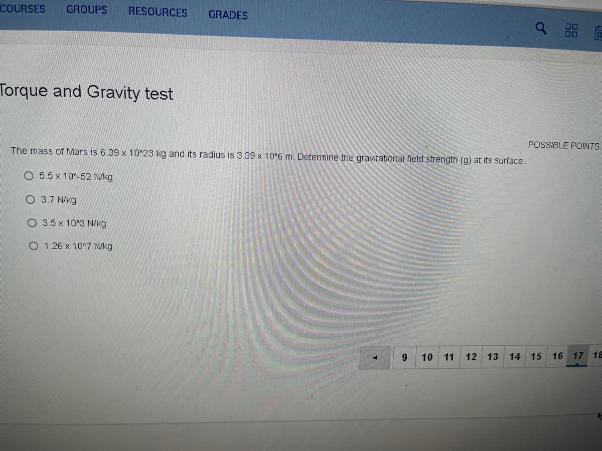 COURSES
GROUPS
RESOURCES
GRADES
00
Torque and Gravity test
POSSIBLE POINTS:
The mass of Mars is 6.39 x 10^23 kg and its radius is 3.39 x 10*6 m. Determine the gravitational field strength (g) at its surface.
O 5.5 x 10^-52 N/kg
O 3.7 N/kg
O 3.5 x 10^3 N/kg
O 1.26 x 10^7 N/kg
9
10 11 12 13 14
15 16 17 18
88
