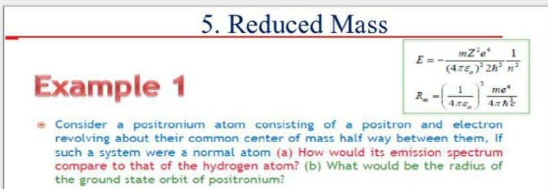 5. Reduced Mass
mz'e*
1
E = -
(4.7E,) 2A° n²
Example 1
me*
R.
4.76 47he
• Consider a positronium atom consisting of a positron and electron
revolving about their common center of mass half way between them, If
such a system were a normal atom (a) How would its emission spectrum
compare to that of the hydrogen atom? (b) What would be the radius of
the ground state orbit of positronium?
