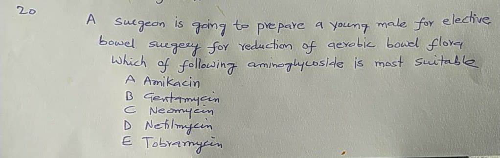 20
A Suegeon
is
going to prepaYe a young
male for elective
Sowel suegery for Yeduction of gexobic bouel flore
Which of following aminoglycoside is most Suitable
A Amikacin
B Gentamycin
C Neomycin
D Netilmjcin
E Tobramycin
