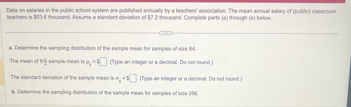 Data on salaries in the public school system are published annually by a teachers' association. The mean annual salary of (public) classroom
teachers is $53.6 thousand. Assume a standard deviation of $7.2 thousand. Complete parts (a) through (e) below.
a. Determine the sampling distribution of the sample mean for samples of size 64.
The mean of the sample mean is μ = $. (Type an integer or a decimal. Do not round.)
The standard deviation of the sample mean is o =$. (Type an integer or a decimal. Do not round.)
b. Determine the sampling distribution of the sample mean for samples of size 256.