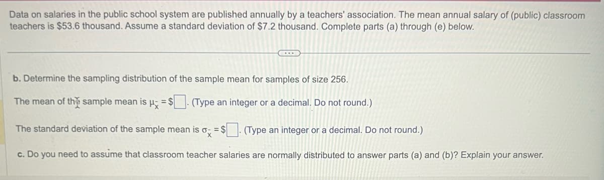 Data on salaries in the public school system are published annually by a teachers' association. The mean annual salary of (public) classroom
teachers is $53.6 thousand. Assume a standard deviation of $7.2 thousand. Complete parts (a) through (e) below.
...
b. Determine the sampling distribution of the sample mean for samples of size 256.
The mean of the sample mean is μ = $. (Type an integer or a decimal. Do not round.)
The standard deviation of the sample mean is ox = $
(Type an integer or a decimal. Do not round.)
c. Do you need to assume that classroom teacher salaries are normally distributed to answer parts (a) and (b)? Explain your answer.