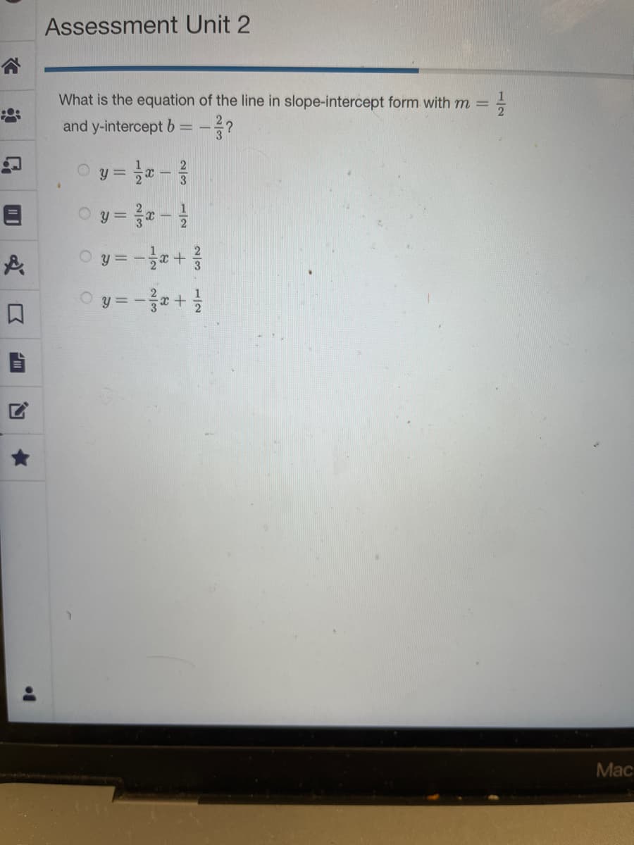 C
&
Assessment Unit 2
What is the equation of the line in slope-intercept form with m =
1/1/213
and y-intercept b
==
2
y = -x - 3/
y = 3x - 1/
Ⓒy=-²/x+²/
y = -x + 1/
O
Mac