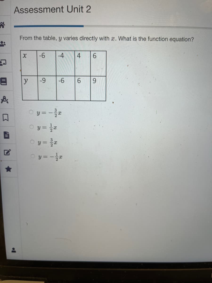 ●.
&
III
Assessment Unit 2
of
From the table, y varies directly with x. What is the function equation?
X
y
O
-6 -4
O
-9
-6
y=-²/x
Ⓒy=1/x
○ y = ³/x
y =-=1/x
4 6
6 9