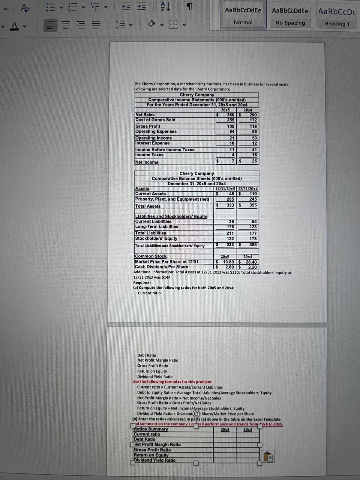 ### The Cherry Corporation Financial Overview

**Introduction:**

The Cherry Corporation, a merchandising business, has been in operation for several years. Here are selected financial data for the company:

---

**Cherry Company Comparative Income Statements**  
(000’s omitted)  
*For the Years Ended December 31, 20x5 and 20x4*

| Items                                      | 20x5  | 20x4  |
|--------------------------------------------|-------|-------|
| Net Sales                                  | 360   | 290   |
| Cost of Goods Sold                         | 255   | 172   |
| Gross Profit                               | 105   | 118   |
| Operating Expenses                         | 74    | 65    |
| Operating Income                           | 31    | 53    |
| Interest Expense                           | 10    | 15    |
| Income Before Income Taxes                 | 21    | 38    |
| Income Taxes                               | 5     | 13    |
| Net Income                                 | 16    | 25    |

---

**Cherry Company Comparative Balance Sheets**  
(000’s omitted)  
*December 31, 20x5 and 20x4*

| Items                                      | 12/31/20x5 | 12/31/20x4 |
|--------------------------------------------|------------|------------|
| **Assets:**                                |            |            |
| Current Assets                             | 48         | 110        |
| Property, Plant, and Equipment (net)       | 285        | 245        |
| **Total Assets**                           | 333        | 355        |
|                                            |            |            |
| **Liabilities and Stockholders’ Equity:**  |            |            |
| Current Liabilities                        | 117        | 14         |
| Long-Term Liabilities                      | 175        | 178        |
| Total Liabilities                          | 292        | 192        |
| Stockholders' Equity                       | 41         | 163        |
| Total Liabilities and Stockholders' Equity | 333        | 355        |

---

**Additional Information:**
- Common Stock: 
  - 12/31/20x5: 20x5 - $144
  - 12/31/20x4: 20x4 - $144

- Market Price Per Share as of 12/31: 
  - 20x