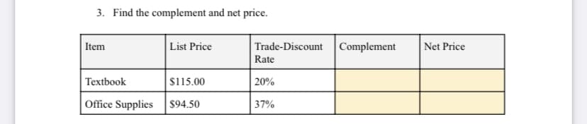 3. Find the complement and net price.
Item
List Price
Trade-Discount
|Complement
Net Price
Rate
Textbook
$115.00
20%
Office Supplies
$94.50
37%
