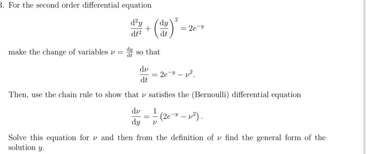 3. For the second order differential equation
d²y
dt²
dy
make the change of variables v =
dt
+
dy
dt
so that
dv
dt
2
= 2e-y
= 2e-4-².
Then, use the chain rule to show that
satisfies the (Bernoulli) differential equation
du
1
dy V
(2e- -₂²).
Solve this equation for and then from the definition of v find the general form of the
solution y.